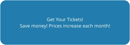 Get Your Tickets! Save money! Prices increase each month!