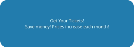 Get Your Tickets! Save money! Prices increase each month!