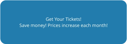 Get Your Tickets! Save money! Prices increase each month!