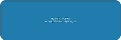 How to Participate How to Volunteer, Vend, Teach