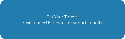 Get Your Tickets! Save money! Prices increase each month!